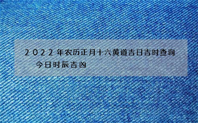 2022年农历正月十六黄道吉日吉时查询 今日时辰吉凶
